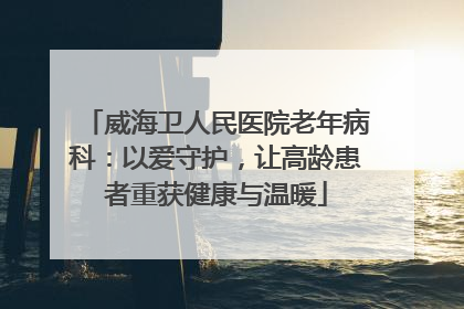 威海卫人民医院老年病科：以爱守护，让高龄患者重获健康与温暖