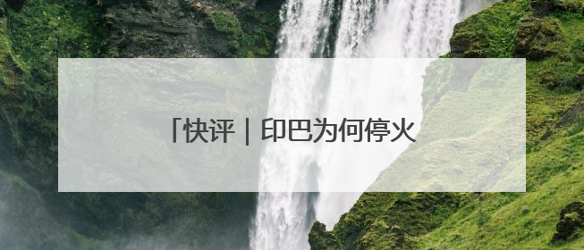 快评｜印巴为何停火？已达成“一场胜利，各自表述”的效果