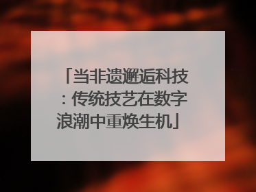 当非遗邂逅科技：传统技艺在数字浪潮中重焕生机