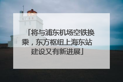 将与浦东机场空铁换乘，东方枢纽上海东站建设又有新进展