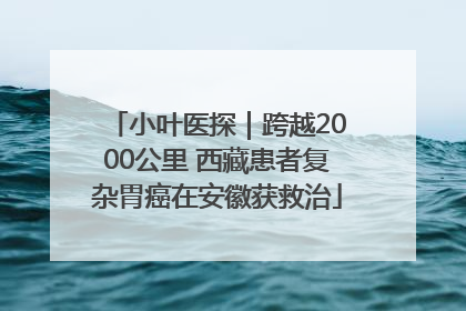 小叶医探｜跨越2000公里 西藏患者复杂胃癌在安徽获救治