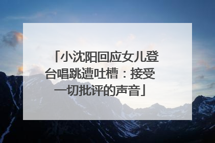 小沈阳回应女儿登台唱跳遭吐槽：接受一切批评的声音