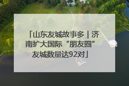 山东友城故事多｜济南扩大国际“朋友圈”友城数量达92对