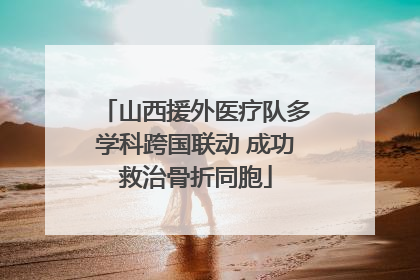 山西援外医疗队多学科跨国联动 成功救治骨折同胞