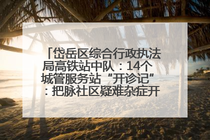 岱岳区综合行政执法局高铁站中队：14个城管服务站“开诊记”：把脉社区疑难杂症开出治理良方