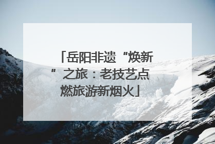 岳阳非遗“焕新”之旅：老技艺点燃旅游新烟火