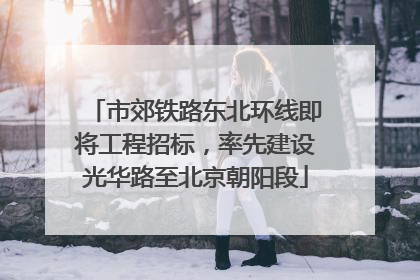 市郊铁路东北环线即将工程招标，率先建设光华路至北京朝阳段