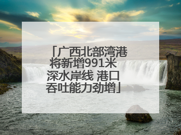 广西北部湾港将新增991米深水岸线 港口吞吐能力劲增