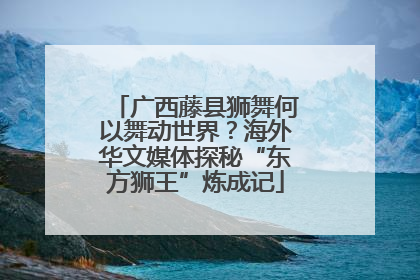 广西藤县狮舞何以舞动世界？海外华文媒体探秘“东方狮王”炼成记