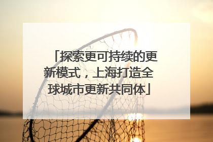 探索更可持续的更新模式，上海打造全球城市更新共同体