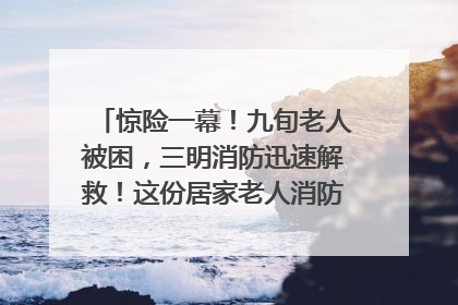 惊险一幕！九旬老人被困，三明消防迅速解救！这份居家老人消防安全指南请立刻收藏