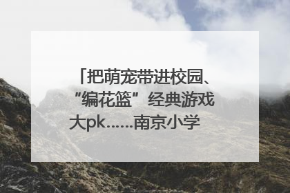 把萌宠带进校园、“编花篮”经典游戏大pk……南京小学花式“庆六一”