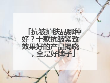 抗皱护肤品哪种好？十款抗皱紧致效果好的产品揭晓，全是好牌子