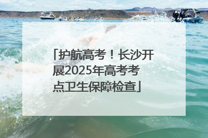 护航高考！长沙开展2025年高考考点卫生保障检查