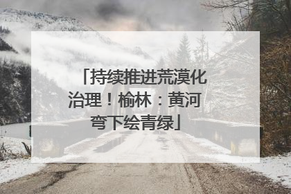 持续推进荒漠化治理！榆林：黄河弯下绘青绿