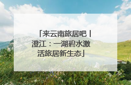 来云南旅居吧丨澄江：一湖碧水激活旅居新生态