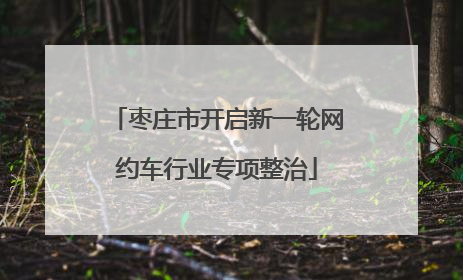 枣庄市开启新一轮网约车行业专项整治