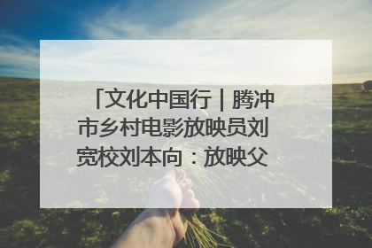 文化中国行｜腾冲市乡村电影放映员刘宽校刘本向：放映父子兵 接力光影梦