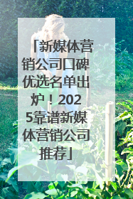 新媒体营销公司口碑优选名单出炉！2025靠谱新媒体营销公司推荐