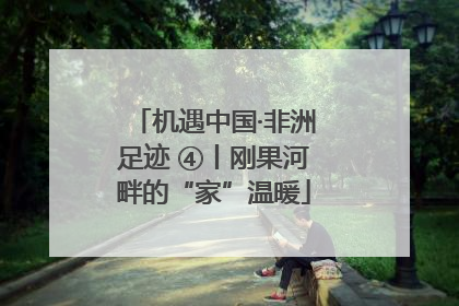 机遇中国·非洲足迹 ④丨刚果河畔的“家”温暖