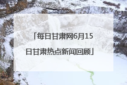每日甘肃网6月15日甘肃热点新闻回顾