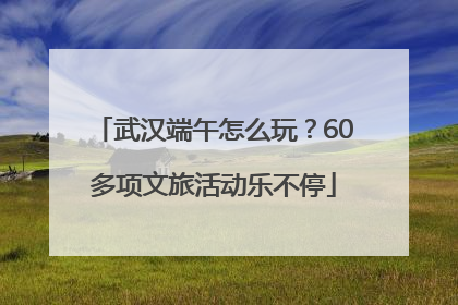 武汉端午怎么玩？60多项文旅活动乐不停