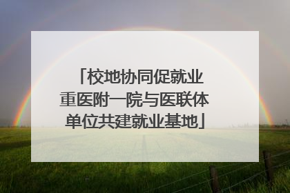 校地协同促就业 重医附一院与医联体单位共建就业基地