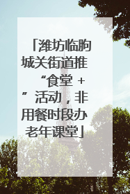 潍坊临朐城关街道推“食堂 +”活动，非用餐时段办老年课堂