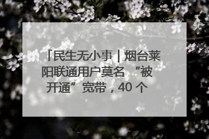 民生无小事｜烟台莱阳联通用户莫名 “被开通”宽带，40 个月扣费无人知