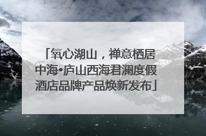 氧心湖山，禅意栖居 中海•庐山西海君澜度假酒店品牌产品焕新发布