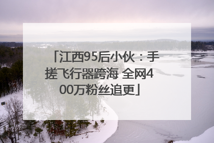 江西95后小伙：手搓飞行器跨海 全网400万粉丝追更