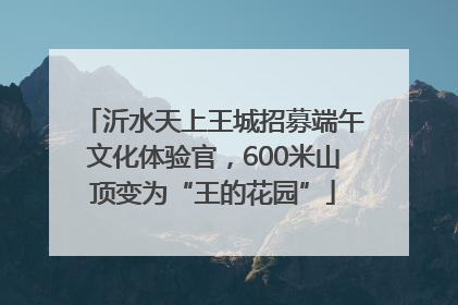 沂水天上王城招募端午文化体验官，600米山顶变为“王的花园”