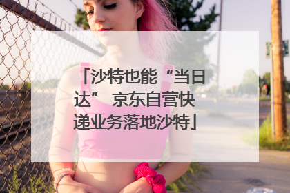 沙特也能“当日达” 京东自营快递业务落地沙特
