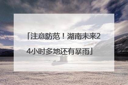 注意防范！湖南未来24小时多地还有暴雨