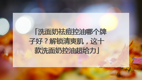 洗面奶祛痘控油哪个牌子好？解锁清爽肌，这十款洗面奶控油超给力
