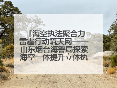 海空执法聚合力 雷霆行动筑天网——山东烟台海警局探索海空一体提升立体执法效能纪实
