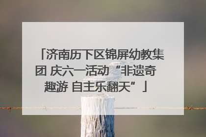 济南历下区锦屏幼教集团 庆六一活动“非遗奇趣游 自主乐翻天”