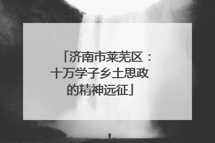 济南市莱芜区：十万学子乡土思政的精神远征