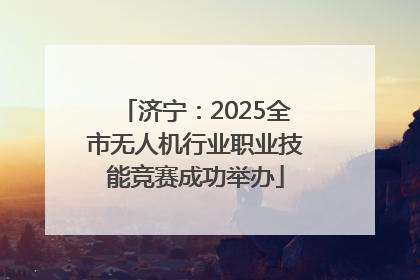 济宁：2025全市无人机行业职业技能竞赛成功举办