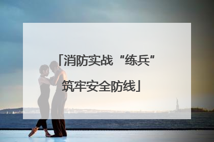 消防实战“练兵” 筑牢安全防线