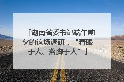 湖南省委书记端午前夕的这场调研，“着眼于人、落脚于人”