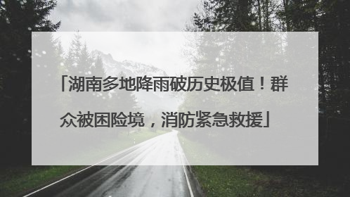 湖南多地降雨破历史极值！群众被困险境，消防紧急救援