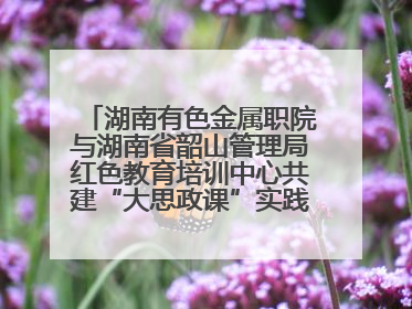 湖南有色金属职院与湖南省韶山管理局红色教育培训中心共建“大思政课”实践教学基地