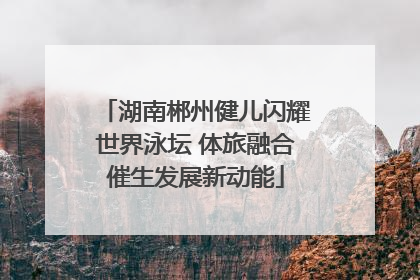 湖南郴州健儿闪耀世界泳坛 体旅融合催生发展新动能