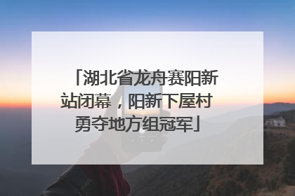 湖北省龙舟赛阳新站闭幕，阳新下屋村勇夺地方组冠军