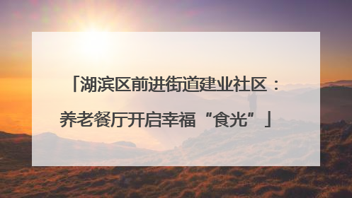 湖滨区前进街道建业社区：养老餐厅开启幸福“食光”