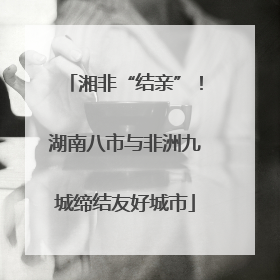 湘非“结亲”！湖南八市与非洲九城缔结友好城市