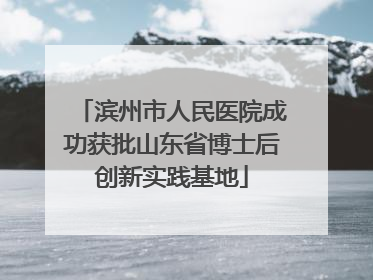 滨州市人民医院成功获批山东省博士后创新实践基地