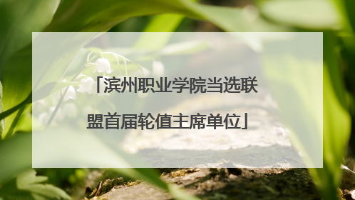 滨州职业学院当选联盟首届轮值主席单位