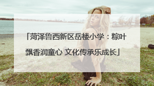 菏泽鲁西新区岳楼小学：粽叶飘香润童心 文化传承乐成长